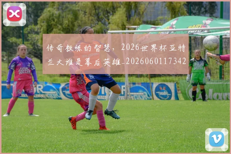 传奇教练的智慧,2026世界杯亚特兰大谁是幕后英雄_20260601173426_20260704165608