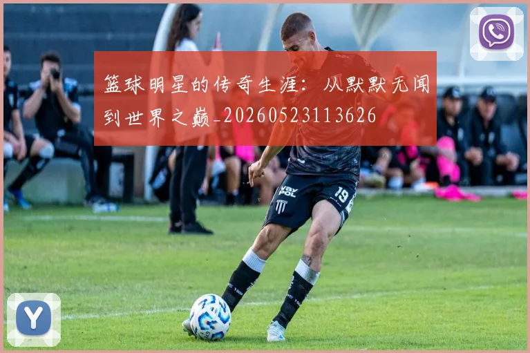篮球明星的传奇生涯：从默默无闻到世界之巅_20260523113626