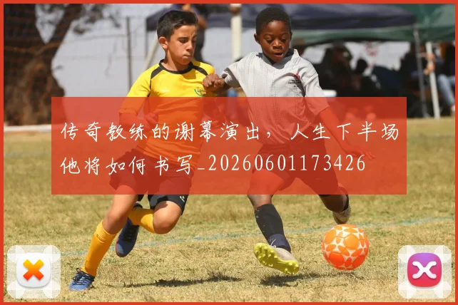 传奇教练的谢幕演出,人生下半场他将如何书写_20260601173426