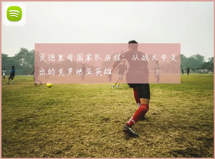 莫德里奇国家队历程：从战火中走出的克罗地亚英雄