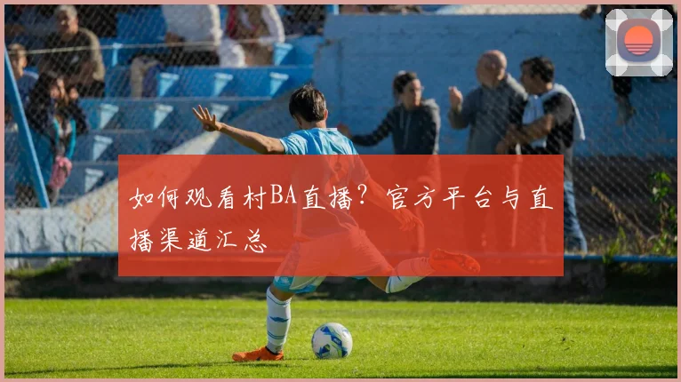 如何观看村BA直播？官方平台与直播渠道汇总