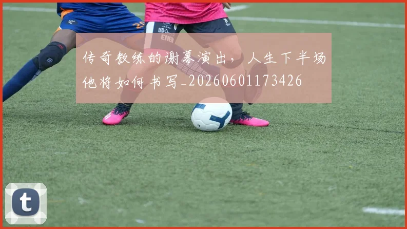 传奇教练的谢幕演出,人生下半场他将如何书写_20260601173426