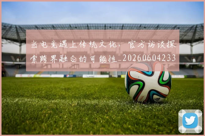 当电竞遇上传统文化，官方访谈探索跨界融合的可能性_20260604233041
