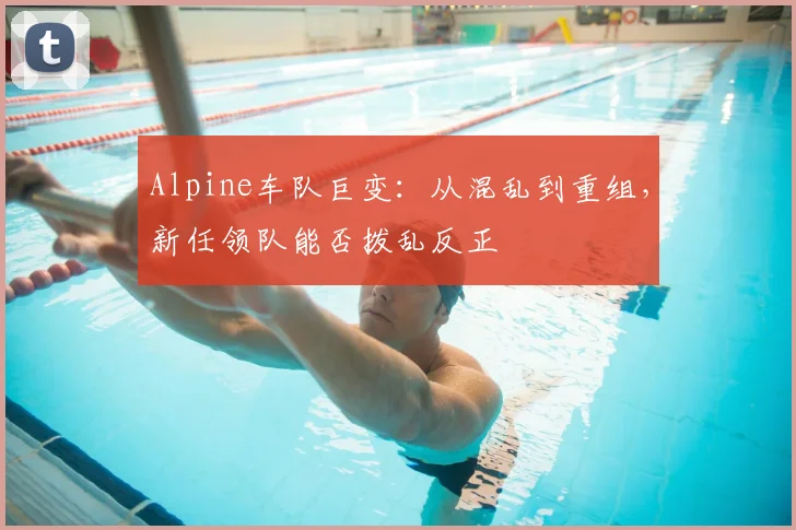 Alpine车队巨变:从混乱到重组,新任领队能否拨乱反正