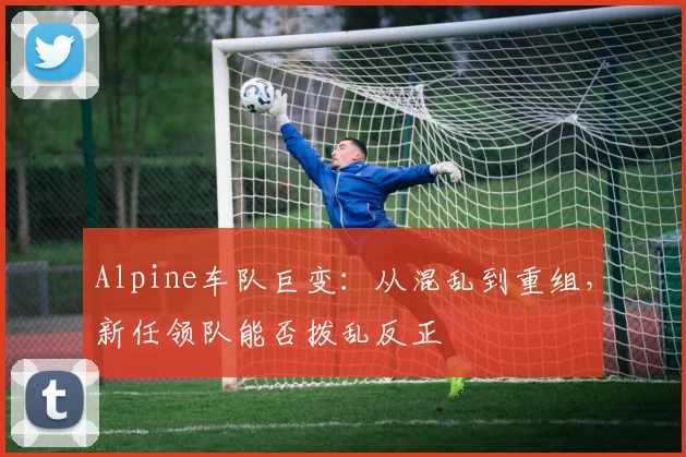 Alpine车队巨变:从混乱到重组,新任领队能否拨乱反正