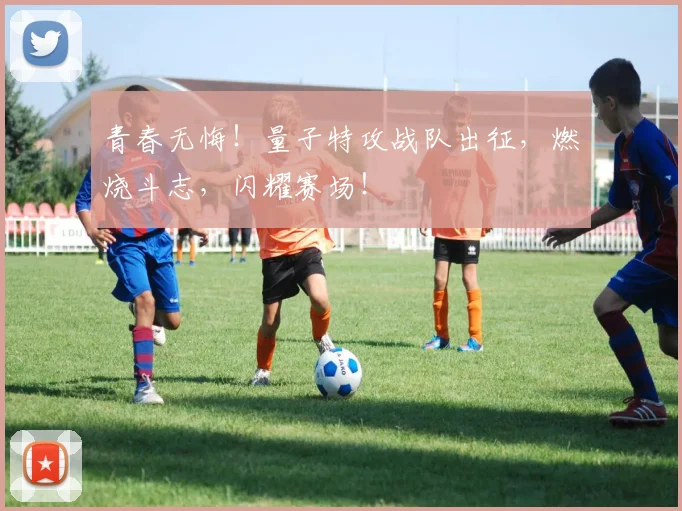 青春无悔！量子特攻战队出征，燃烧斗志，闪耀赛场！