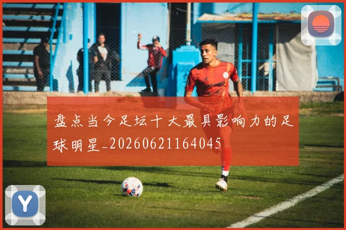 盘点当今足坛十大最具影响力的足球明星_20260621164045