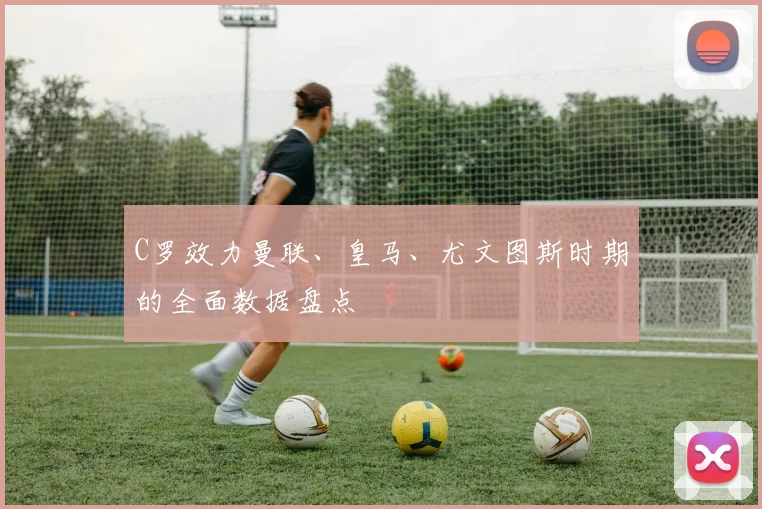 C罗效力曼联、皇马、尤文图斯时期的全面数据盘点