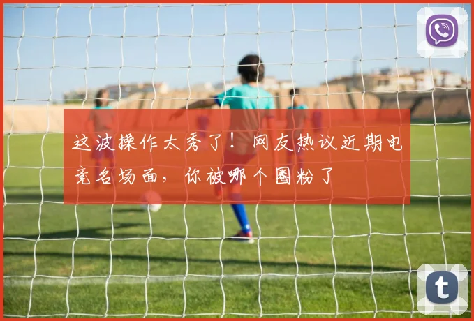 这波操作太秀了!网友热议近期电竞名场面,你被哪个圈粉了