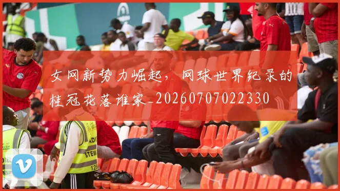 女网新势力崛起，网球世界纪录的桂冠花落谁家_20260707022330