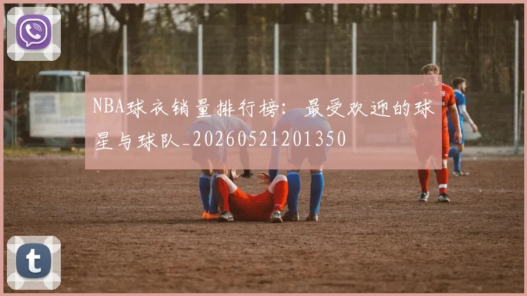 NBA球衣销量排行榜:最受欢迎的球星与球队_20260521201350