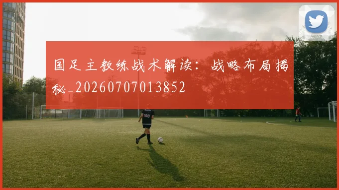 国足主教练战术解读：战略布局揭秘_20260707013852