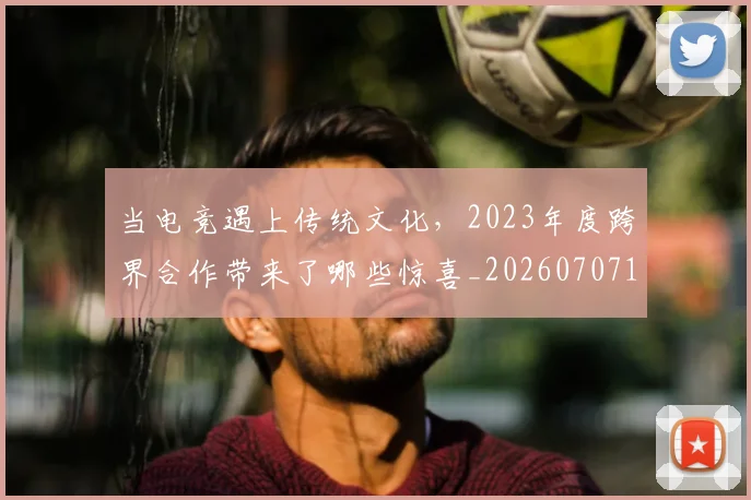 当电竞遇上传统文化，2023年度跨界合作带来了哪些惊喜_20260707152704